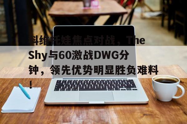 九游手游排行榜科维托娃焦点对战，TheShy与60激战DWG分钟，领先优势明显胜负难料！