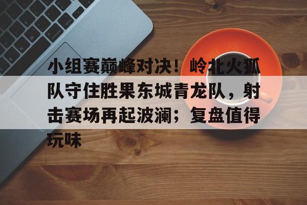 九游热门游戏推荐包含小组赛巅峰对决!岭北火狐队守住胜果东城青龙队,射击赛场再起波澜;复盘值得玩味的词条